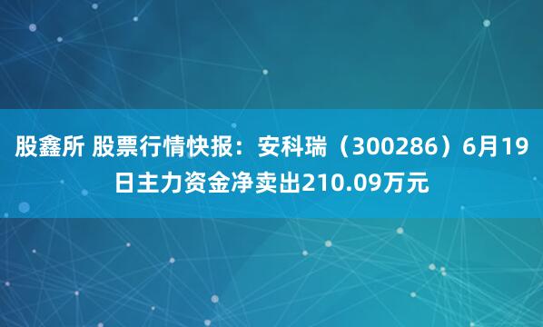 股鑫所 股票行情快报：安科瑞（300286）6月19日主力资金净卖出210.09万元