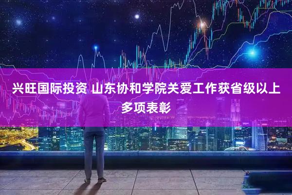 兴旺国际投资 山东协和学院关爱工作获省级以上多项表彰