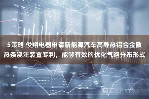 5策略 俊翔电器申请新能源汽车高导热铝合金散热条浇注装置专利，能够有效的优化气泡分布形式