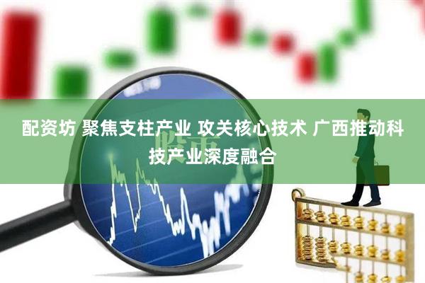 配资坊 聚焦支柱产业 攻关核心技术 广西推动科技产业深度融合