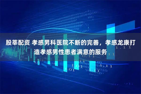 股莘配资 孝感男科医院不断的完善，孝感龙康打造孝感男性患者满意的服务