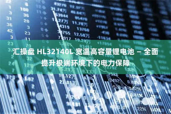 汇操盘 HL32140L 宽温高容量锂电池 — 全面提升极端环境下的电力保障
