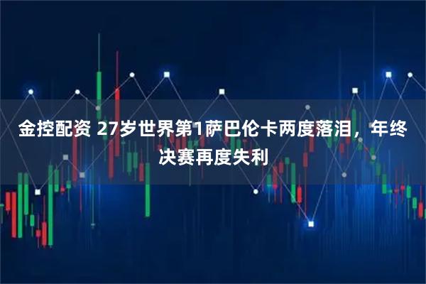 金控配资 27岁世界第1萨巴伦卡两度落泪，年终决赛再度失利