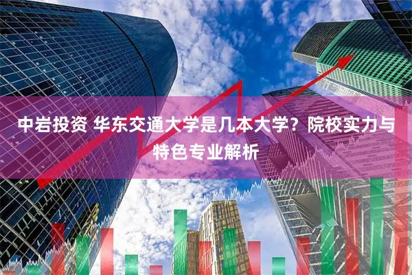 中岩投资 华东交通大学是几本大学？院校实力与特色专业解析