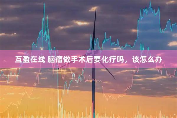 互盈在线 脑瘤做手术后要化疗吗，该怎么办
