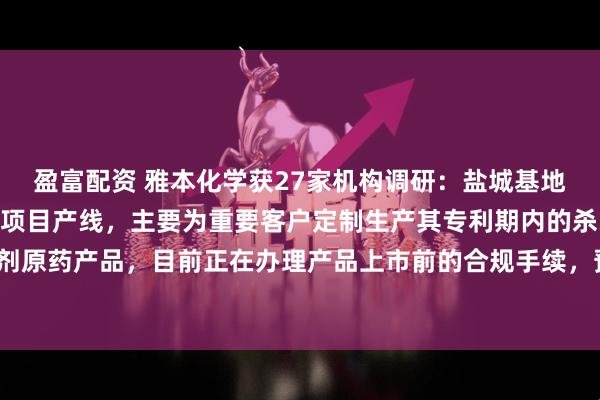 盈富配资 雅本化学获27家机构调研：盐城基地已建成年产500吨原药项目产线，主要为重要客户定制生产其专利期内的杀线虫剂原药产品，目前正在办理产品上市前的合规手续，预计明年开始供货（附调研问答）