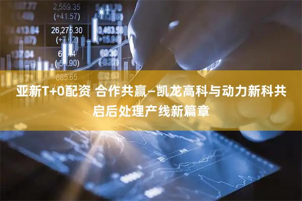 亚新T+0配资 合作共赢—凯龙高科与动力新科共启后处理产线新篇章