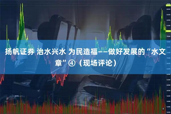 扬帆证券 治水兴水 为民造福——做好发展的“水文章”④（现场评论）
